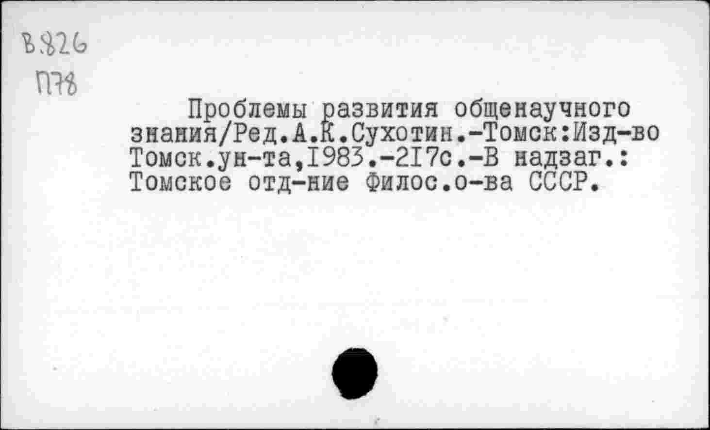 ﻿Ш<э та
Проблемы развития общенаучного знания/Ред.А.К.Сухотин.-Томск:Изд-во Томск.ун-та,1983.-217с.-В надзаг.: Томское отд-ние Филос.о-ва СССР.